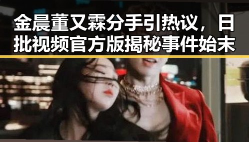 金晨董又霖分手引热议，日批视频官方版揭秘事件始末