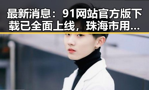 最新消息：91网站官方版下载已全面上线，珠海市用户可便捷获取