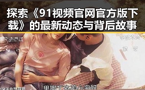 探索《91视频官网官方版下载》的最新动态与背后故事