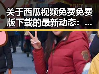关于西瓜视频免费免费版下载的最新动态：莆田市用户的关注点