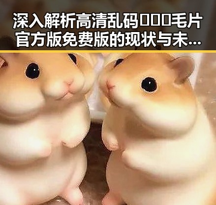深入解析高清乱码🔞❌♋毛片官方版免费版的现状与未来发展