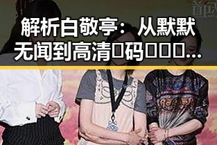 解析白敬亭：从默默无闻到高清🈚码🔞❌♋免费AV官方版免费版的代表人物