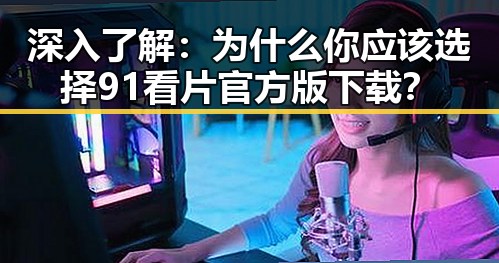 深入了解：为什么你应该选择91看片官方版下载？