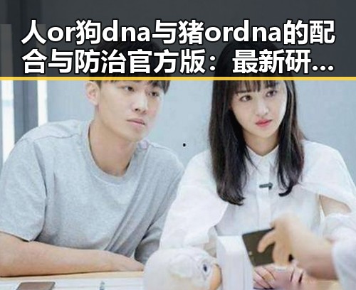 人or狗dna与猪ordna的配合与防治官方版：最新研究与现状分析