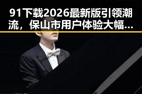 91下载2026最新版引领潮流，保山市用户体验大幅提升