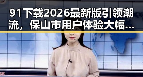 91下载2026最新版引领潮流，保山市用户体验大幅提升
