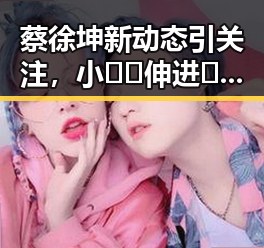 蔡徐坤新动态引关注，小🐔🐔伸进🈲🔞🔞A最新版下载引热议