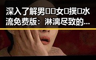 深入了解男🍌❌女🍑摸🐻水流免费版：淋漓尽致的娱乐圈“吃瓜”体验