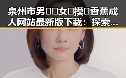 泉州市男🍌❌女🍑摸🐻香蕉成人网站最新版下载：探索最新资源与发展