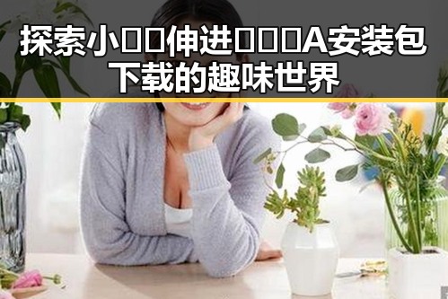 探索小🐔🐔伸进🈲🔞🔞A安装包下载的趣味世界