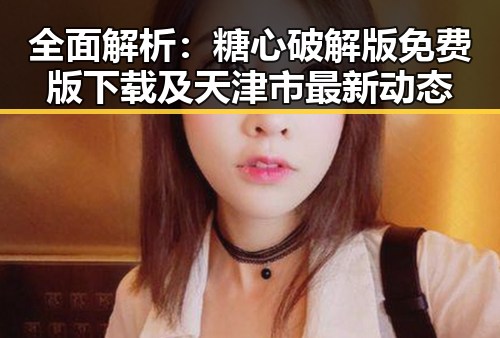 全面解析：糖心破解版免费版下载及天津市最新动态