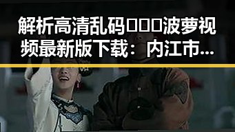 解析高清乱码🔞❌♋波萝视频最新版下载：内江市用户的最新选择