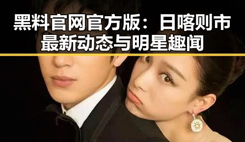 黑料 官网官方版：日喀则市最新动态与明星趣闻