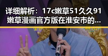 详细解析：17c嫩草51久久91嫩草漫画官方版在淮安市的最新发展
