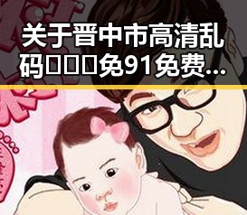 关于晋中市高清乱码🔞❌♋免91免费版的最新解读与发展