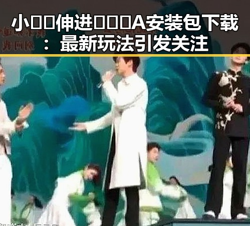 小🐔🐔伸进🈲🔞🔞A安装包下载：最新玩法引发关注