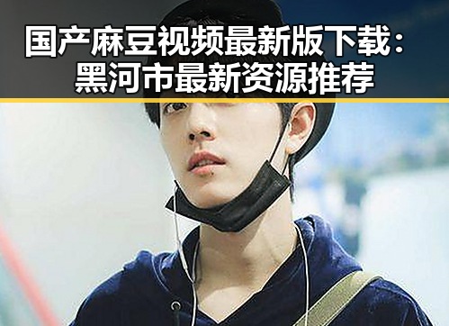 国产麻豆视频最新版下载：黑河市最新资源推荐