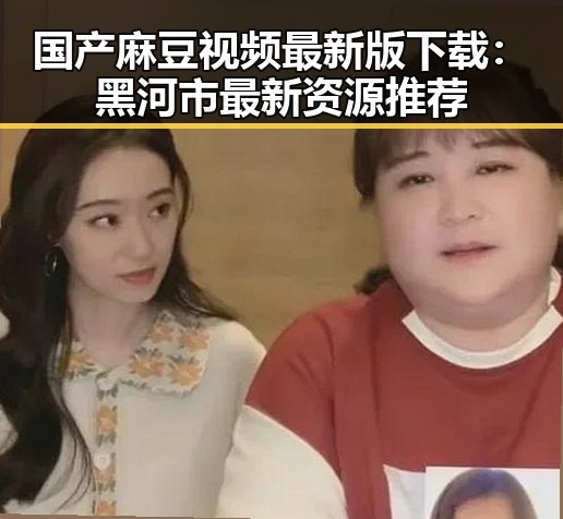 国产麻豆视频最新版下载：黑河市最新资源推荐
