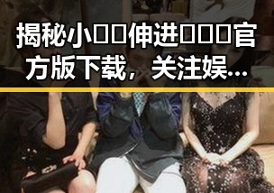 揭秘小🐔🐔伸进🈲🔞🔞官方版下载，关注娱乐圈背后的故事