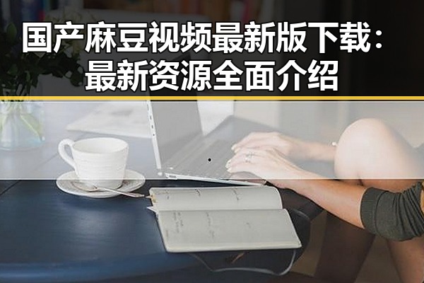 国产麻豆视频最新版下载:最新资源全面介绍