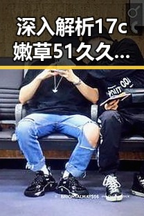 深入解析17c嫩草51久久91嫩草漫画官方版：齐齐哈尔市的最新热潮