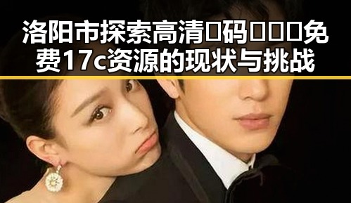 洛阳市探索高清🈚码🔞❌♋免费17c资源的现状与挑战