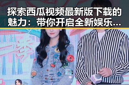 探索西瓜视频最新版下载的魅力：带你开启全新娱乐体验