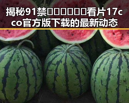 揭秘91禁🍆🍑🔞❌❌❌看片17cco官方版下载的最新动态
