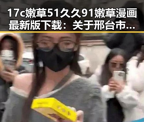 17c嫩草51久久91嫩草漫画最新版下载：关于邢台市的完整指南