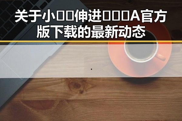 关于小🐔🐔伸进🈲🔞🔞A官方版下载的最新动态