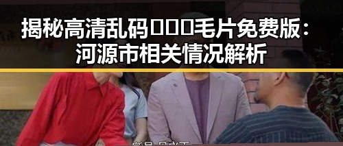 揭秘高清乱码🔞❌♋毛片免费版：河源市相关情况解析