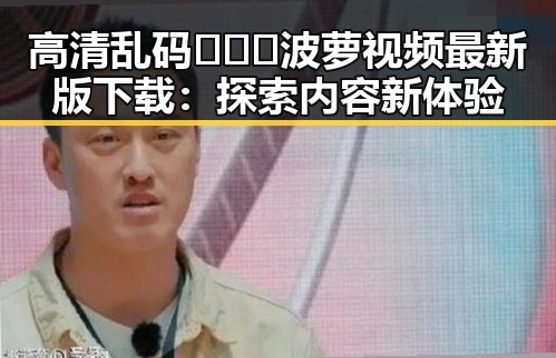 高清乱码🔞❌♋波萝视频最新版下载：探索内容新体验