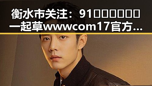 衡水市关注：91🍆🍑🔞❌❌❌一起草wwwcom17官方版引发热议