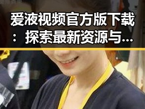 爱液视频官方版下载:探索最新资源与使用指南