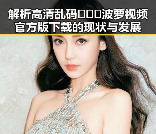 解析高清乱码🔞❌♋波萝视频官方版下载的现状与发展