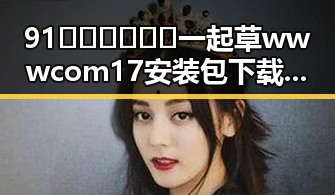 91🍆🍑🔞❌❌❌一起草wwwcom17安装包下载的最新动态