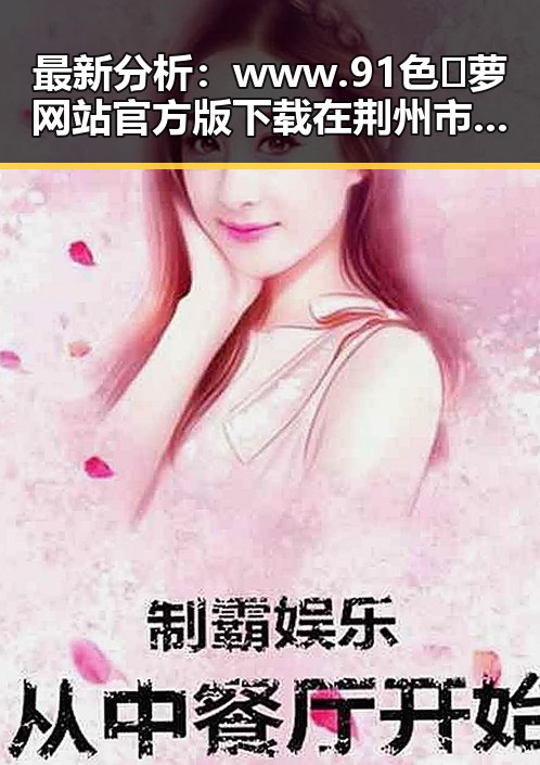 最新分析：www.91色😍萝网站官方版下载在荆州市的现状与发展