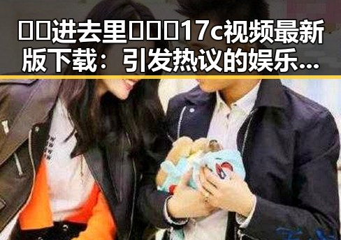 🔞🍌进去里❌❌❌17c视频最新版下载:引发热议的娱乐圈真实瞬间