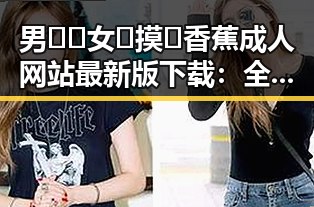 男🍌❌女🍑摸🐻香蕉成人网站最新版下载：全面解析与现状