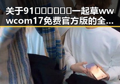 关于91🍆🍑🔞❌❌❌一起草wwwcom17免费官方版的全面解析
