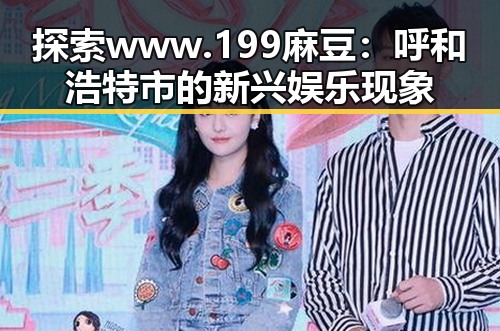 探索www.199麻豆：呼和浩特市的新兴娱乐现象