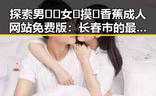 探索男🍌❌女🍑摸🐻香蕉成人网站免费版：长春市的最新动态