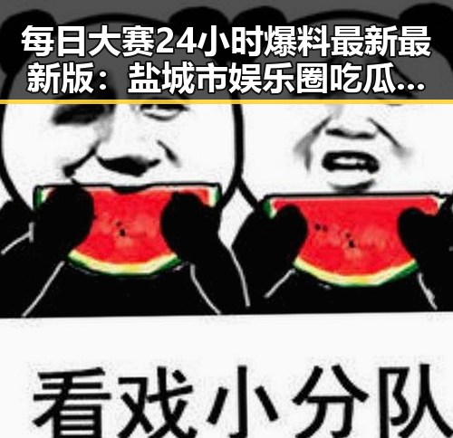 每日大赛24小时爆料最新最新版：盐城市娱乐圈吃瓜的最新动态