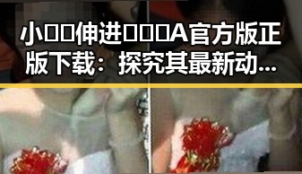 小🐔🐔伸进🈲🔞🔞A官方版正版下载：探究其最新动态与影响