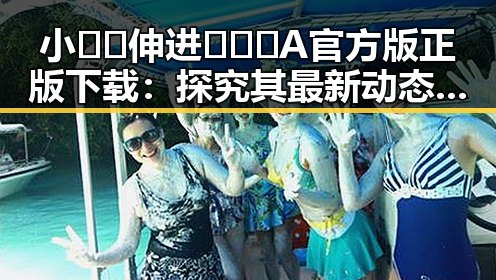 小🐔🐔伸进🈲🔞🔞A官方版正版下载：探究其最新动态与影响