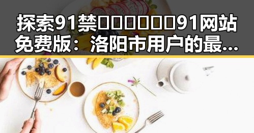 探索91禁🍆🍑🔞❌❌❌91网站免费版：洛阳市用户的最新体验