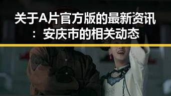 关于A片官方版的最新资讯：安庆市的相关动态