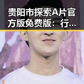 贵阳市探索A片官方版免费版：行业现状与发展趋势