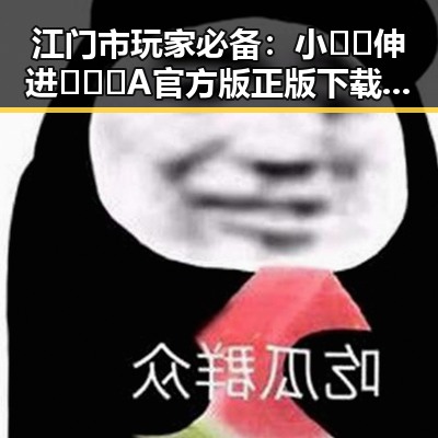 江门市玩家必备：小🐔🐔伸进🈲🔞🔞A官方版正版下载指南
