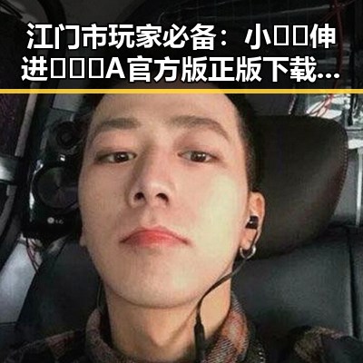 江门市玩家必备：小🐔🐔伸进🈲🔞🔞A官方版正版下载指南